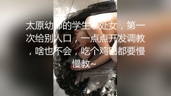 太原幼师的学生，处女，第一次给别人口，一点点开发调教，啥也不会，吃个鸡巴都要慢慢教~ 