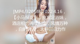 [MP4/320MB]2022.4.16，【小马探花】，良家足浴妹，酒店相约再续前缘，风情万种，白嫩诱人，大神回归力作