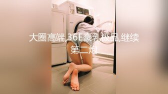 大圈高端,36E豪乳极品,继续第二炮