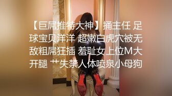 【巨屌推特大神】捅主任 足球宝贝洋洋 超嫩白虎穴被无敌粗屌狂插 羞耻女上位M大开腿 艹失禁人体喷泉小母狗