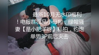 ⚫️⚫️最新10月无水印福利！电报群极品小母狗，绿帽骚妻【是小肥羊呀】私拍，约炮单男3P前后夹击