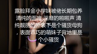 露脸拜金小学妹被佬长期包养清纯的面庞 淫靡的啪啪声 清纯靓丽的外表下是个骚货母狗，表面乖巧的萌妹子背地里是个小骚货