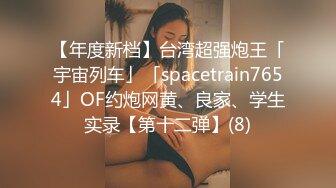 【年度新档】台湾超强炮王「宇宙列车」「spacetrain7654」OF约炮网黄、良家、学生实录【第十二弹】(8)