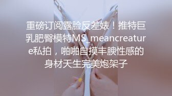 重磅订阅露脸反差婊！推特巨乳肥臀模特MS_meancreature私拍，啪啪自摸丰腴性感的身材天生完美炮架子