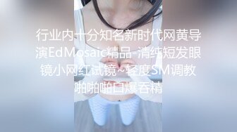 行业内十分知名新时代网黄导演EdMosaic精品-清纯短发眼镜小网红试镜~轻度SM调教啪啪啪口爆吞精