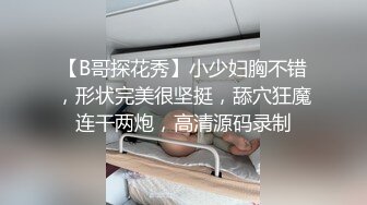 【B哥探花秀】小少妇胸不错，形状完美很坚挺，舔穴狂魔连干两炮，高清源码录制