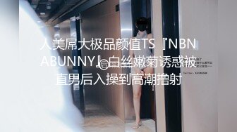 人美屌大极品颜值TS『NBNABUNNY』白丝嫩菊诱惑被直男后入操到高潮撸射