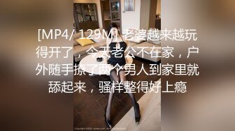 [MP4/ 129M] 老婆越来越玩得开了，今天老公不在家，户外随手撩了两个男人到家里就舔起来，骚样整得好上瘾