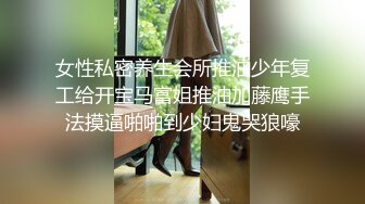 女性私密养生会所推油少年复工给开宝马富姐推油加藤鹰手法摸逼啪啪到少妇鬼哭狼嚎