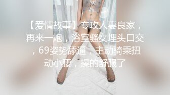 【爱情故事】专攻人妻良家，再来一炮，浴室骚女埋头口交，69姿势舔逼，主动骑乘扭动小腰，操的舒服了