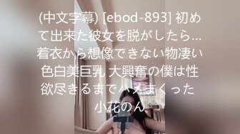 (中文字幕) [ebod-893] 初めて出来た彼女を脱がしたら…着衣から想像できない物凄い色白美巨乳 大興奮の僕は性欲尽きるまでハメまくった 小花のん