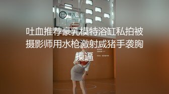 吐血推荐豪乳模特浴缸私拍被摄影师用水枪激射咸猪手袭胸摸逼