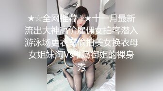 ★☆全网推荐☆★十一月最新流出大神高价雇佣女拍客潜入游泳场更衣室偷拍美女换衣母女姐妹淘Vs稚嫩御姐的裸身秀