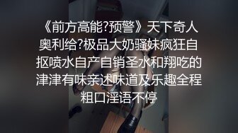 《前方高能?预警》天下奇人奥利给?极品大奶骚妹疯狂自抠喷水自产自销圣水和翔吃的津津有味亲述味道及乐趣全程粗口淫语不停