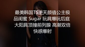 最美韩国TS逆天颜值公主极品闺蜜 Sugar 玩具爆玩后庭 大阳具顶撞前列腺 高潮双倍快感爆射