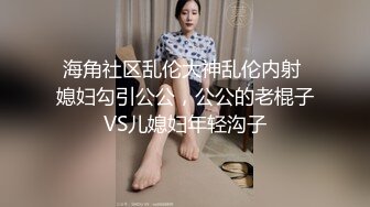 海角社区乱伦大神乱伦内射 媳妇勾引公公，公公的老棍子VS儿媳妇年轻沟子