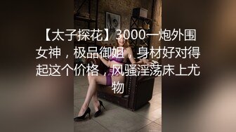 【太子探花】3000一炮外围女神，极品御姐，身材好对得起这个价格，风骚淫荡床上尤物