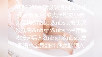 STP23404 顶级颜值网红女神我会喷水水 被大屌炮友小老弟爆操&nbsp;&nbsp;按头深喉插嘴&nbsp;&nbsp;吊带睡衣撩起后入&nbsp;&nbsp;高潮喷水全身颤抖 翘美腿侧入