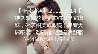 【新片速遞】 2022-8-14【持久哥探花】周末约操良家嫩妹，外表甜美戴眼镜，抓着大屌吸吮，怼着骚穴猛操很舒服[444MB/MP4/56:43]