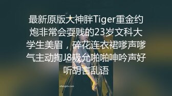 最新原版大神胖Tiger重金约炮非常会耍贱的23岁文科大学生美眉，碎花连衣裙嗲声嗲气主动掏J8吸允啪啪呻吟声好听胡言乱语