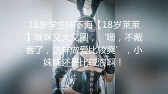 18岁学生妹下海【18岁莱莱】咪咪又大又圆，‘嗯，不戴套了，这样做爱比较爽’，小妹妹还是比较浪啊！