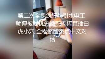 第二次全裸疯狂勾引水电工 师傅被我挑逗诱惑肉棒直插白虎小穴 全程露脸露点中文对话