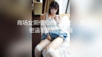 商场女厕偷拍热裤美女❤️茂密逼毛黑黢黢的逼