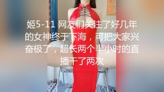 姬5-11 网友们关注了好几年的女神终于下海，可把大家兴奋极了，超长两个半小时的直播干了两次