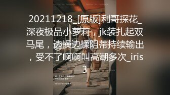 20211218_[原版]利哥探花_深夜极品小萝莉，jk装扎起双马尾，边操边揉阴蒂持续输出，受不了啊啊叫高潮多次_iris3