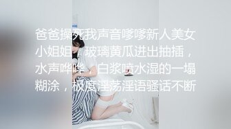 爸爸操死我声音嗲嗲新人美女小姐姐，玻璃黄瓜进出抽插，水声哗哗，白浆喷水湿的一塌糊涂，极度淫荡淫语骚话不断