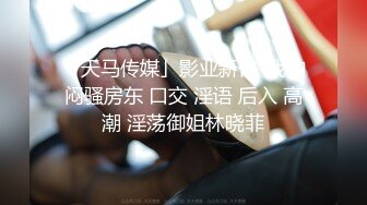 「天马传媒」影业新作-我的闷骚房东 口交 淫语 后入 高潮 淫荡御姐林晓菲