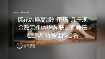 探花约操高端外围场-几千现金数完裸体毕露,肤白貌美任君肆虐,劲爆佳作必看