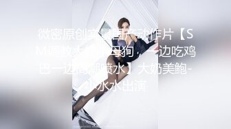 微密原创实景国产动作片【SM调教大奶小母狗，一边吃鸡巴一边高潮喷水】大奶美鲍-小水水出演