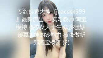 专约良家大神『jaacckk999』最新流出❤️实习教师 淘宝模特 高校女大学生 众多骚婊 羡慕大神的钞能力 夜夜做新郎淘宝模特 (2)