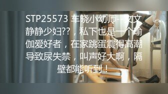 STP25573 车晓小幼师--文文静静少妇??，私下也是一个瑜伽爱好者，在家跳蛋震得高潮导致尿失禁，叫声好大啊，隔壁都能听到！