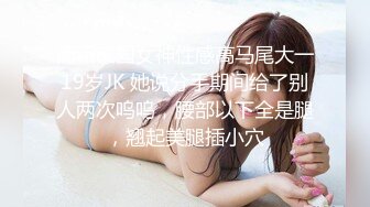 清新校园女神性感高马尾大一19岁JK 她说分手期间给了别人两次呜呜，腰部以下全是腿，翘起美腿插小穴