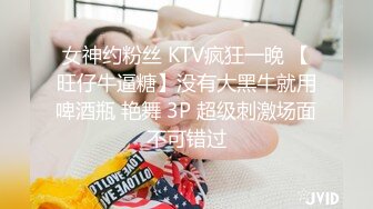 女神约粉丝 KTV疯狂一晚 【旺仔牛逼糖】没有大黑牛就用啤酒瓶 艳舞 3P 超级刺激场面不可错过