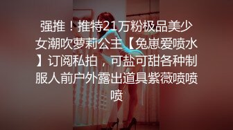 强推！推特21万粉极品美少女潮吹萝莉公主【兔崽爱喷水】订阅私拍，可盐可甜各种制服人前户外露出道具紫薇喷喷喷