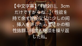 【中文字幕】「絶対に、3cmだけですからね…」 性欲を持て余す絶伦义父に少しの间、挿入を许したらまさかの相性抜群…何度も絶顶を缲り返した私。