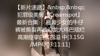 【新片速遞】&nbsp;&nbsp;犯罪级美臀『Creamspot』最新合集❤️翘臀少女的牛仔裤被撕裂再被幻龙大鸡巴插烂 高潮痉挛白浆四溢 中[3.15G/MP4/03:11:11]