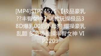 [MP4]STP24575 【极品豪乳??丰臀女神】调教玩操极品38D爆乳00后小母狗 爆操豪乳乱颤 多姿势抽操丰臀女神 VIP2209