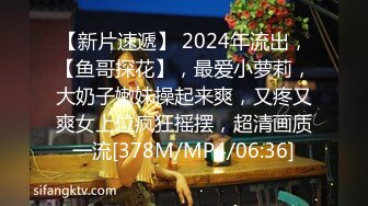 【新片速遞】 2024年流出，【鱼哥探花】，最爱小萝莉，大奶子嫩妹操起来爽，又疼又爽女上位疯狂摇摆，超清画质一流[378M/MP4/06:36]