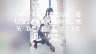 [MP4/ 1.02G] 反差母狗，跪地爬行求爸爸赏赐肉棒吃。女孩：我要鸡巴~唔~太大了太大啦