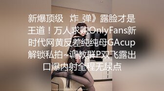 新爆顶级⭐炸_弹》露脸才是王道！万人求购OnlyFans新时代网黄反差纯纯母GAcup解锁私拍~调教群P双飞露出口爆内射全程无尿点