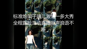 标准炮架子璃儿激情一多大秀全程露脸互动直播淫声浪语不断