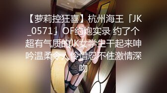 【萝莉控狂喜】杭州海王「JK_0571」OF约炮实录 约了个超有气质的JK女学生干起来呻吟温柔令人怜惜忍不住激情深吻