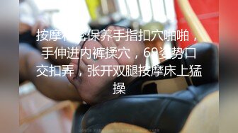 按摩私密保养手指扣穴啪啪，手伸进内裤揉穴，69姿势口交扣弄，张开双腿按摩床上猛操