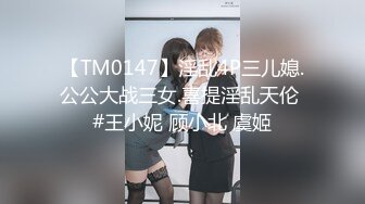 【TM0147】淫乱4P三儿媳.公公大战三女.喜提淫乱天伦 #王小妮 顾小北 虞姬