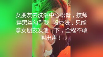 女朋友去洗浴中心松骨，技师穿黑丝勾引我⚡没办法，只能拿女朋友发泄一下，全程不敢叫出声！