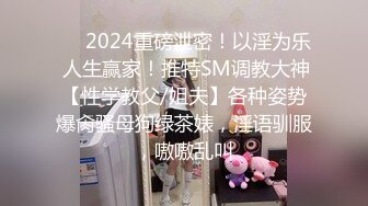 ❤️2024重磅泄密！以淫为乐 人生赢家！推特SM调教大神【性学教父/姐夫】各种姿势爆肏骚母狗绿茶婊，淫语驯服，嗷嗷乱叫